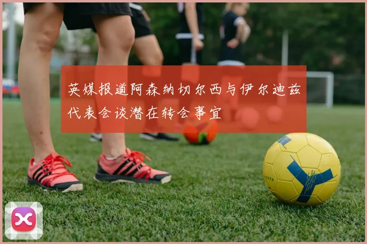 英媒报道阿森纳切尔西与伊尔迪兹代表会谈潜在转会事宜