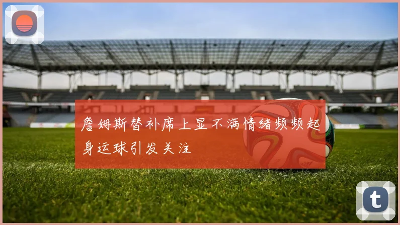 詹姆斯替补席上显不满情绪频频起身运球引发关注