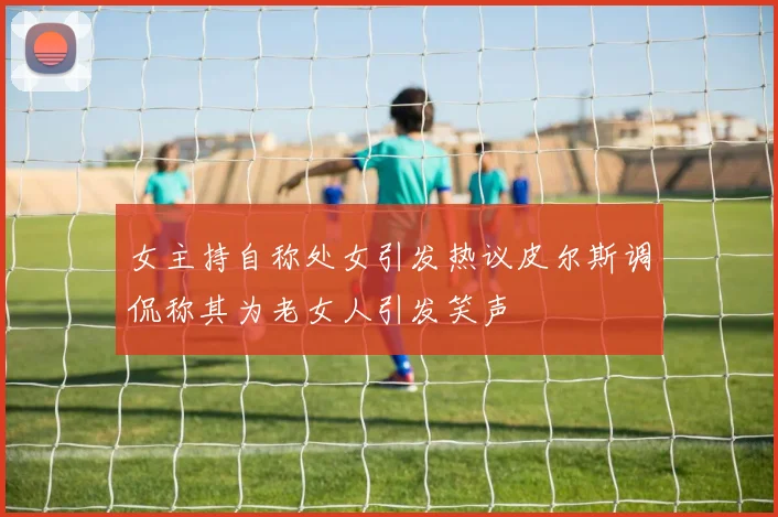 女主持自称处女引发热议皮尔斯调侃称其为老女人引发笑声