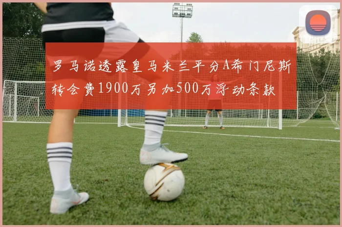 罗马诺透露皇马米兰平分A希门尼斯转会费1900万另加500万浮动条款
