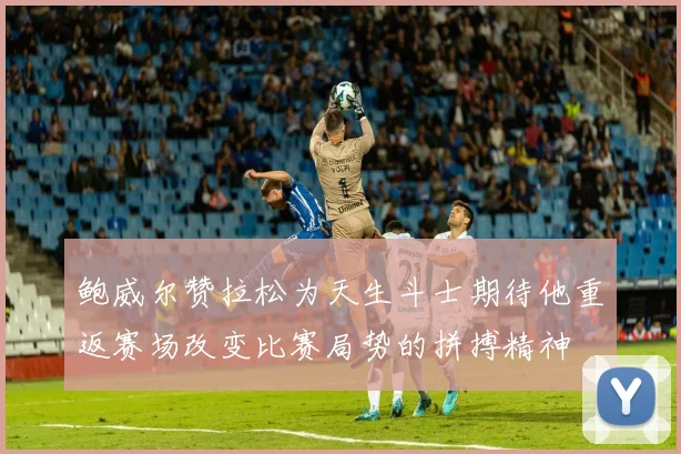 鲍威尔赞拉松为天生斗士期待他重返赛场改变比赛局势的拼搏精神