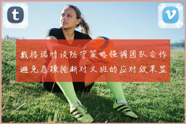 戴格诺特谈防守策略强调团队合作避免急躁抢断对文班的应对效果显著