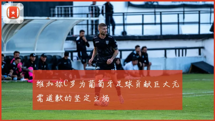 维加称C罗为葡萄牙足球贡献巨大无需道歉的坚定立场