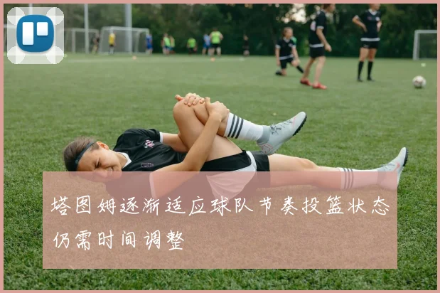 塔图姆逐渐适应球队节奏投篮状态仍需时间调整