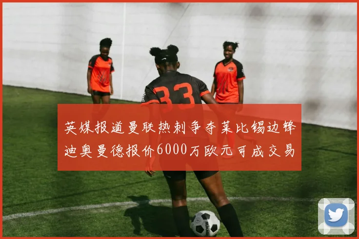 英媒报道曼联热刺争夺莱比锡边锋迪奥曼德报价6000万欧元可成交易