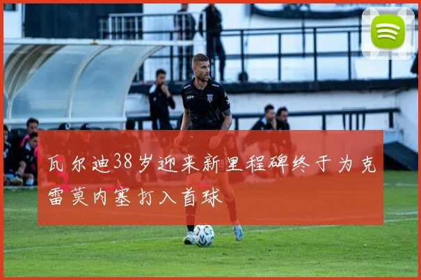 瓦尔迪38岁迎来新里程碑终于为克雷莫内塞打入首球