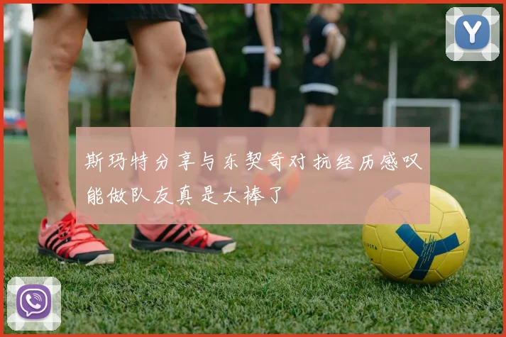 斯玛特分享与东契奇对抗经历感叹能做队友真是太棒了