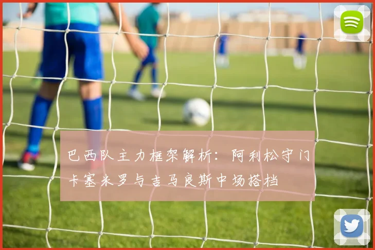 巴西队主力框架解析：阿利松守门卡塞米罗与吉马良斯中场搭档