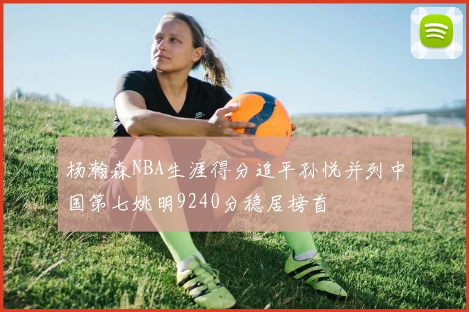 杨瀚森NBA生涯得分追平孙悦并列中国第七姚明9240分稳居榜首