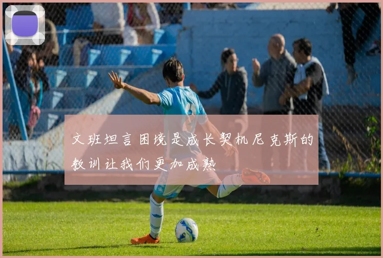 文班坦言困境是成长契机尼克斯的教训让我们更加成熟