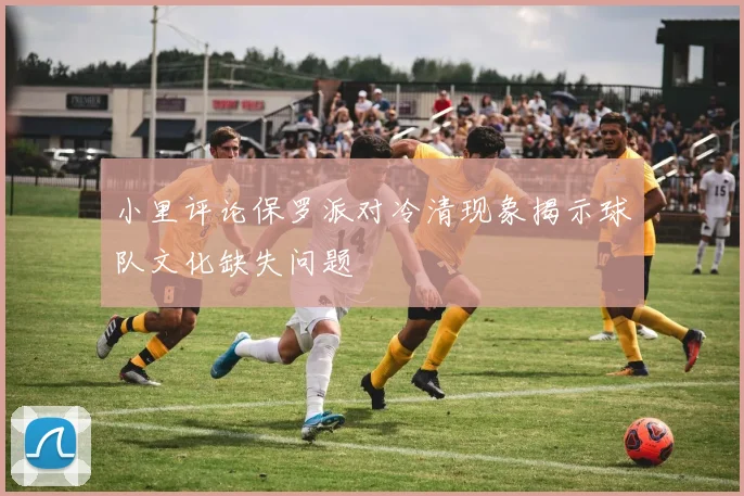 小里评论保罗派对冷清现象揭示球队文化缺失问题