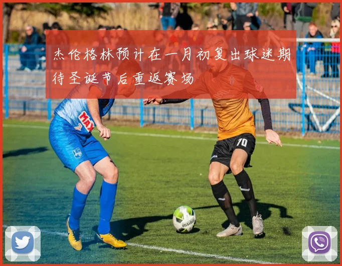 杰伦格林预计在一月初复出球迷期待圣诞节后重返赛场