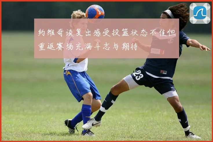 约维奇谈复出感受投篮状态不佳但重返赛场充满斗志与期待