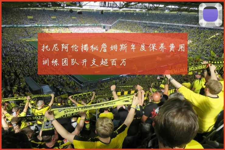 托尼阿伦揭秘詹姆斯年度保养费用训练团队开支超百万