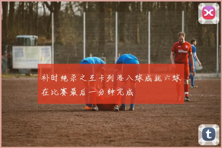 补时绝杀之王卡列洛八球成就六球在比赛最后一分钟完成