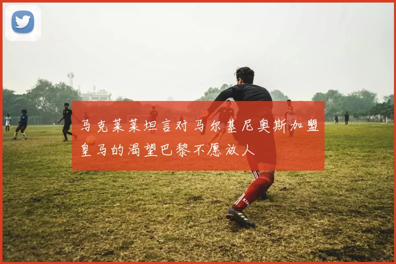 马克莱莱坦言对马尔基尼奥斯加盟皇马的渴望巴黎不愿放人