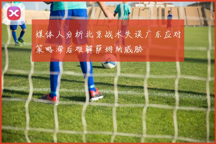 媒体人分析北京战术失误广东应对策略滞后难解萨姆纳威胁