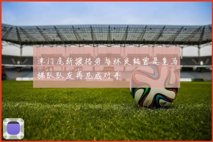 津门虎新援格劳与林良铭曾是皇马梯队队友再见成对手