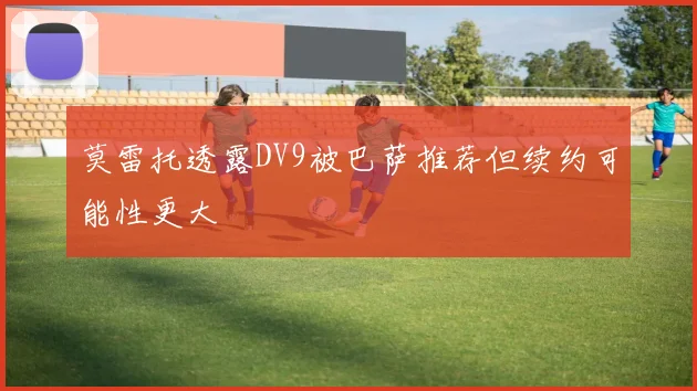 莫雷托透露DV9被巴萨推荐但续约可能性更大