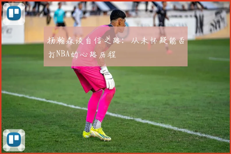 杨瀚森谈自信之路：从未怀疑能否打NBA的心路历程