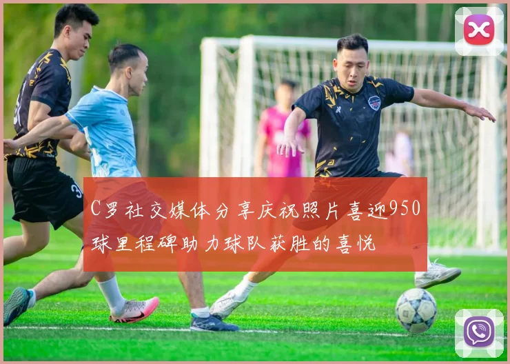 C罗社交媒体分享庆祝照片喜迎950球里程碑助力球队获胜的喜悦