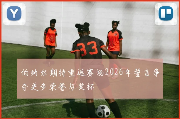 伯纳尔期待重返赛场2026年誓言争夺更多荣誉与奖杯